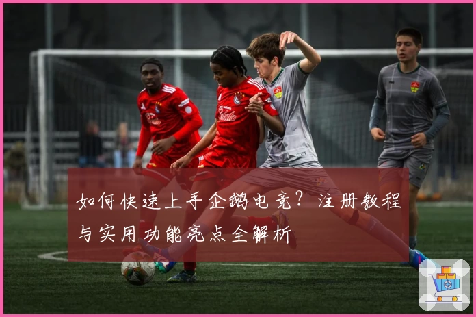 如何快速上手企鹅电竞？注册教程与实用功能亮点全解析