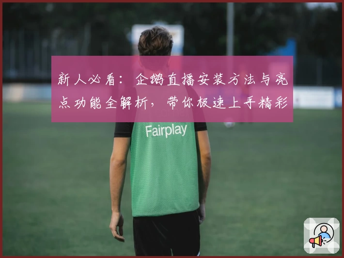 新人必看：企鹅直播安装方法与亮点功能全解析，带你极速上手精彩内容