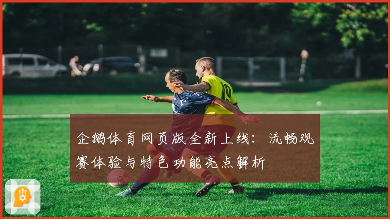 企鹅体育网页版全新上线：流畅观赛体验与特色功能亮点解析