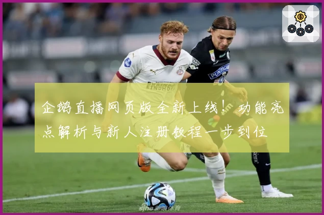 企鹅直播网页版全新上线！功能亮点解析与新人注册教程一步到位
