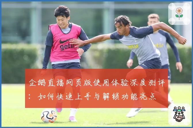 企鹅直播网页版使用体验深度测评：如何快速上手与解锁功能亮点