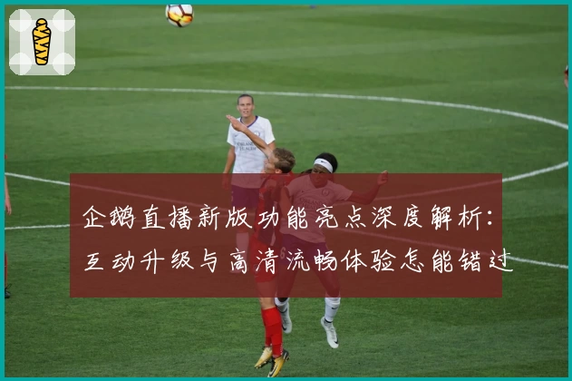企鹅直播新版功能亮点深度解析:互动升级与高清流畅体验怎能错过