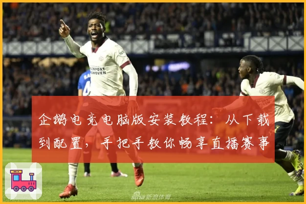 企鹅电竞电脑版安装教程：从下载到配置，手把手教你畅享直播赛事