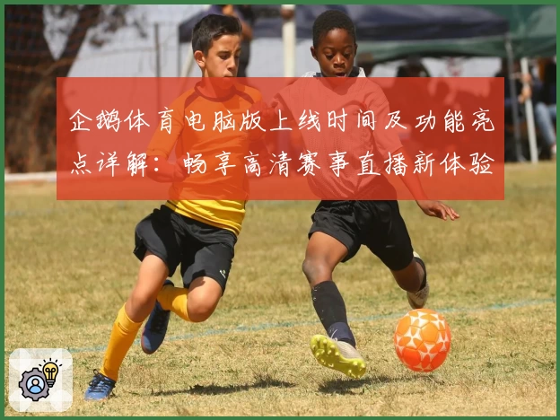 企鹅体育电脑版上线时间及功能亮点详解:畅享高清赛事直播新体验