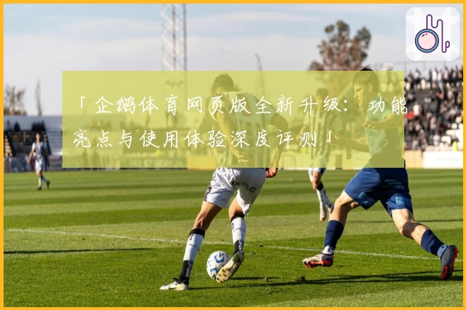 「企鹅体育网页版全新升级：功能亮点与使用体验深度评测」