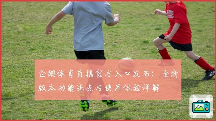 企鹅体育直播官方入口发布：全新版本功能亮点与使用体验详解