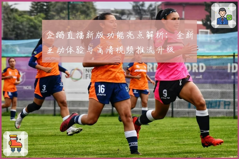 企鹅直播新版功能亮点解析:全新互动体验与高清视频推流升级