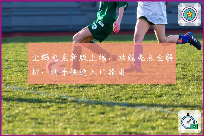 企鹅电竞新版上线,功能亮点全解析,新手快速入门指南